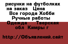 рисунки на футболках на заказ › Цена ­ 600 - Все города Хобби. Ручные работы » Одежда   . Тверская обл.,Кимры г.